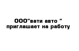 ООО“вати-авто “ приглашает на работу